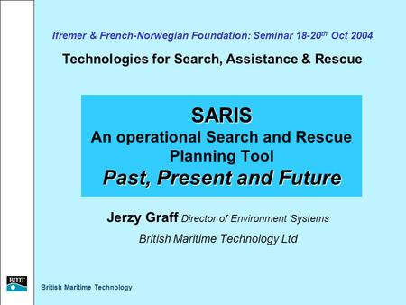 British Maritime Technology SARIS Past, Present and Future SARIS An operational Search and Rescue Planning Tool Past, Present and Future Jerzy Graff Director.