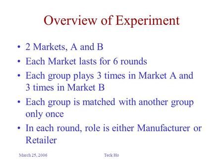 March 25, 2006Teck Ho Overview of Experiment 2 Markets, A and B Each Market lasts for 6 rounds Each group plays 3 times in Market A and 3 times in Market.