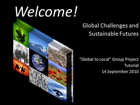 Welcome! Global Challenges and Sustainable Futures ”Global to Local” Group Project Tutorial 14 September 2010.