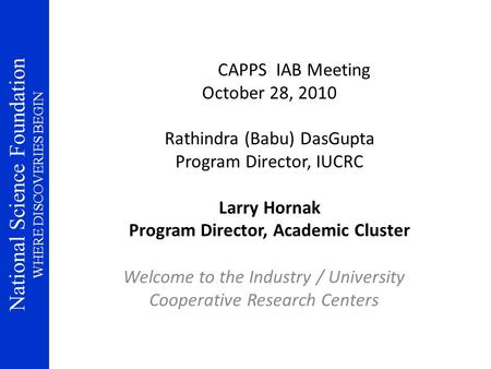 National Science Foundation WHERE DISCOVERIES BEGIN CAPPS IAB Meeting October 28, 2010 Rathindra (Babu) DasGupta Program Director, IUCRC Larry Hornak Program.