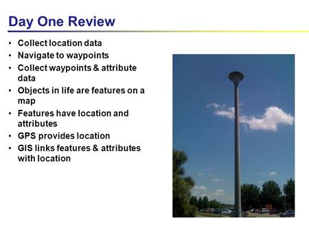 Day One Review Collect location data Navigate to waypoints Collect waypoints & attribute data Objects in life are features on a map Features have location.