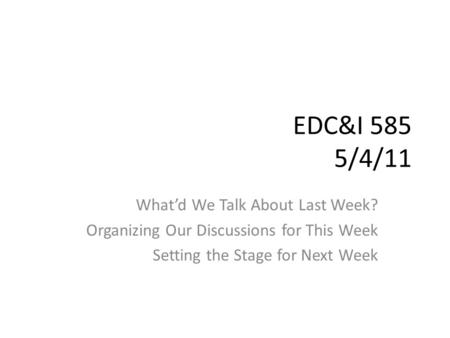 EDC&I 585 5/4/11 What’d We Talk About Last Week? Organizing Our Discussions for This Week Setting the Stage for Next Week.
