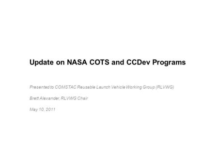 Update on NASA COTS and CCDev Programs Presented to COMSTAC Reusable Launch Vehicle Working Group (RLVWG) Brett Alexander, RLVWG Chair May 10, 2011.