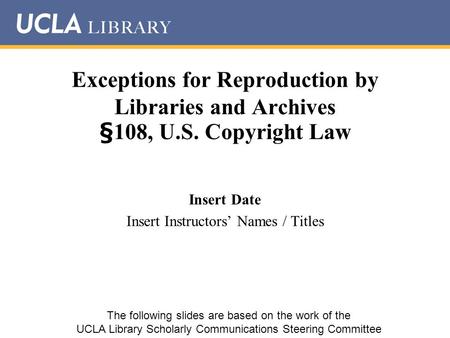 Exceptions for Reproduction by Libraries and Archives §108, U.S. Copyright Law Insert Date Insert Instructors’ Names / Titles The following slides are.