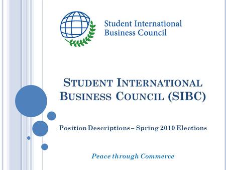 S TUDENT I NTERNATIONAL B USINESS C OUNCIL (SIBC) Position Descriptions – Spring 2010 Elections Peace through Commerce.