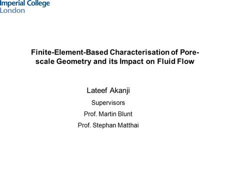 Finite-Element-Based Characterisation of Pore- scale Geometry and its Impact on Fluid Flow Lateef Akanji Supervisors Prof. Martin Blunt Prof. Stephan Matthai.