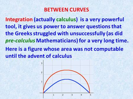 BETWEEN CURVES Integration (actually calculus) is a very powerful tool, it gives us power to answer questions that the Greeks struggled with unsuccessfully.