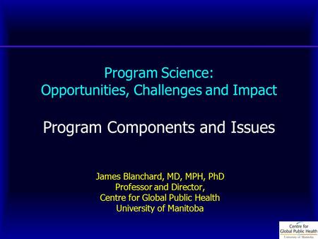 Program Science: Opportunities, Challenges and Impact Program Components and Issues James Blanchard, MD, MPH, PhD Professor and Director, Centre for Global.