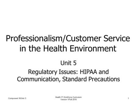 Component 16/Unit 5 Health IT Workforce Curriculum Version 1/Fall 2010 1 Professionalism/Customer Service in the Health Environment Unit 5 Regulatory Issues: