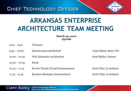 ARKANSAS ENTERPRISE ARCHITECTURE TEAM MEETING March 24, 2010 Agenda 9:00 – 9:30Welcome 9:30 – 10:00Introductions and Kickoff Claire Bailey, State CTO 10:00.