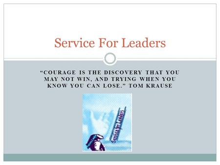“COURAGE IS THE DISCOVERY THAT YOU MAY NOT WIN, AND TRYING WHEN YOU KNOW YOU CAN LOSE.” TOM KRAUSE Service For Leaders.
