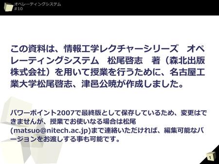 この資料は、情報工学レクチャーシリーズ　オペレー ティングシステム　松尾啓志　著（森北出版株式会 社）を用いて授業を行うために、名古屋工業大学松 尾啓志、津邑公暁が作成しました。 パワーポイント2007で最終版として保存しているため、変更はできませ んが、授業でお使いなる場合は松尾(matsuo@nitech.ac.jp)まで連絡い.