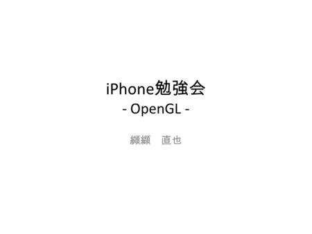 IPhone 勉強会 - OpenGL - 纐纈 直也. OpenGL (Open Graphics Library) 3D グラフィックスのためのプログラムインター フェイス iPhone では OpenGL Ver1.5 のサブセットである OpenGL ES (OpenGL for Embedded.