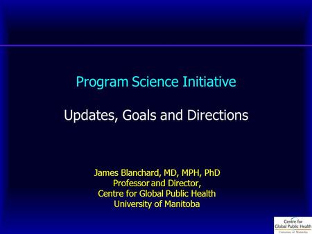 Program Science Initiative Updates, Goals and Directions James Blanchard, MD, MPH, PhD Professor and Director, Centre for Global Public Health University.