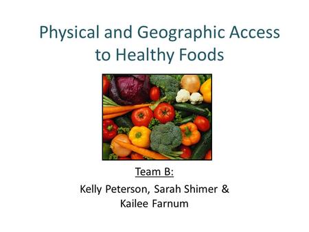 Physical and Geographic Access to Healthy Foods Team B: Kelly Peterson, Sarah Shimer & Kailee Farnum.