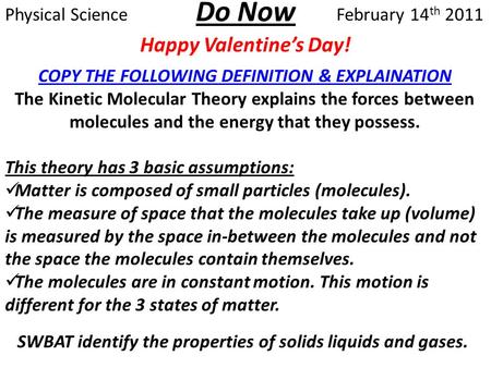Do Now Happy Valentine’s Day! Physical ScienceFebruary 14 th 2011 SWBAT identify the properties of solids liquids and gases. COPY THE FOLLOWING DEFINITION.