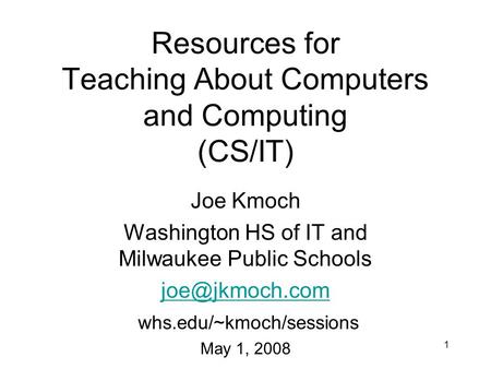 1 Resources for Teaching About Computers and Computing (CS/IT) Joe Kmoch Washington HS of IT and Milwaukee Public Schools whs.edu/~kmoch/sessions.
