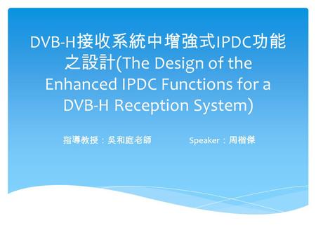 DVB-H 接收系統中增強式 IPDC 功能 之設計 (The Design of the Enhanced IPDC Functions for a DVB-H Reception System) 指導教授：吳和庭老師 Speaker ：周楷傑.