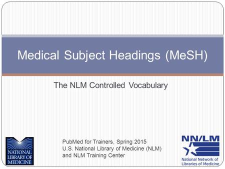 The NLM Controlled Vocabulary Medical Subject Headings (MeSH) PubMed for Trainers, Spring 2015 U.S. National Library of Medicine (NLM) and NLM Training.