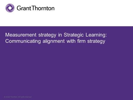 © Grant Thornton. All rights reserved. Measurement strategy in Strategic Learning: Communicating alignment with firm strategy.