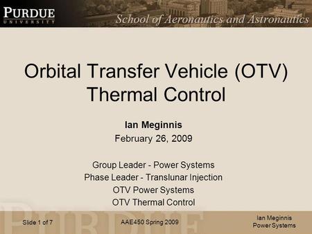 AAE450 Spring 2009 Slide 1 of 7 Orbital Transfer Vehicle (OTV) Thermal Control Ian Meginnis February 26, 2009 Group Leader - Power Systems Phase Leader.