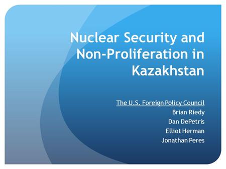 Nuclear Security and Non-Proliferation in Kazakhstan The U.S. Foreign Policy Council Brian Riedy Dan DePetris Elliot Herman Jonathan Peres.