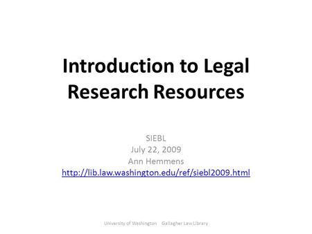 Introduction to Legal Research Resources SIEBL July 22, 2009 Ann Hemmens  University of Washington Gallagher.