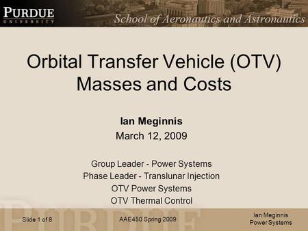 AAE450 Spring 2009 Slide 1 of 8 Orbital Transfer Vehicle (OTV) Masses and Costs Ian Meginnis March 12, 2009 Group Leader - Power Systems Phase Leader -