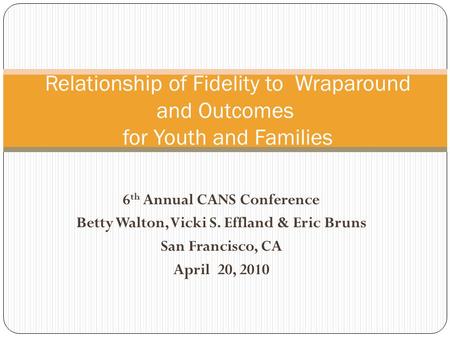 6 th Annual CANS Conference Betty Walton, Vicki S. Effland & Eric Bruns San Francisco, CA April 20, 2010 Relationship of Fidelity to Wraparound and Outcomes.