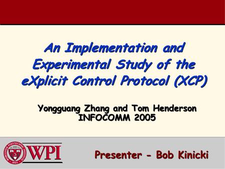 An Implementation and Experimental Study of the eXplicit Control Protocol (XCP) Yongguang Zhang and Tom Henderson INFOCOMM 2005 Presenter - Bob Kinicki.
