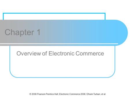 © 2008 Pearson Prentice Hall, Electronic Commerce 2008, Efraim Turban, et al. Chapter 1 Overview of Electronic Commerce.