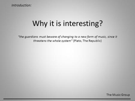 Introduction: The Music Group Why it is interesting? “the guardians must beware of changing to a new form of music, since it threatens the whole system”