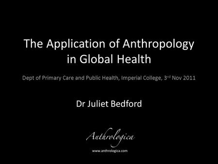 The Application of Anthropology in Global Health Dept of Primary Care and Public Health, Imperial College, 3 rd Nov 2011 Dr Juliet Bedford.