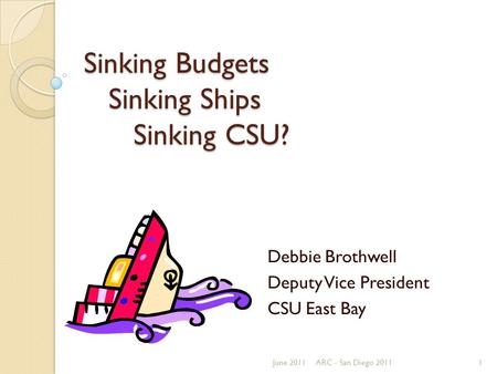 Sinking Budgets Sinking Ships Sinking CSU? Debbie Brothwell Deputy Vice President CSU East Bay June 20111ARC - San Diego 2011.