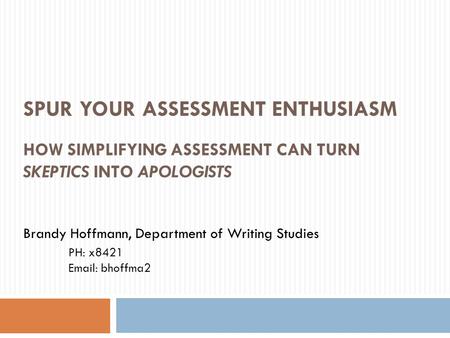 SPUR YOUR ASSESSMENT ENTHUSIASM HOW SIMPLIFYING ASSESSMENT CAN TURN SKEPTICS INTO APOLOGISTS Brandy Hoffmann, Department of Writing Studies PH: x8421 Email: