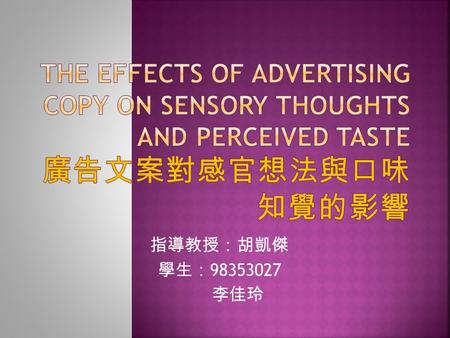 The Effects of Advertising Copy on Sensory Thoughts and Perceived Taste 廣告文案對感官想法與口味知覺的影響 指導教授：胡凱傑 學生：98353027 李佳玲.