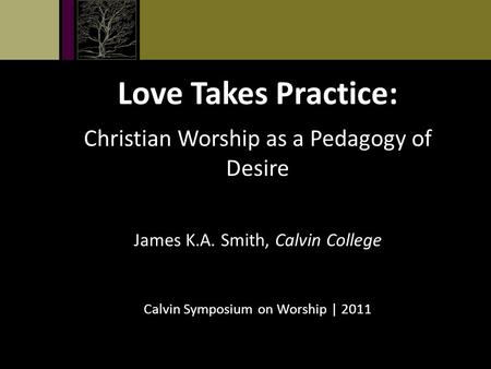 Love Takes Practice: Christian Worship as a Pedagogy of Desire James K.A. Smith, Calvin College Calvin Symposium on Worship | 2011.