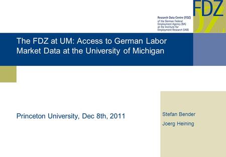 The FDZ at UM: Access to German Labor Market Data at the University of Michigan Princeton University, Dec 8th, 2011 Stefan Bender Joerg Heining.