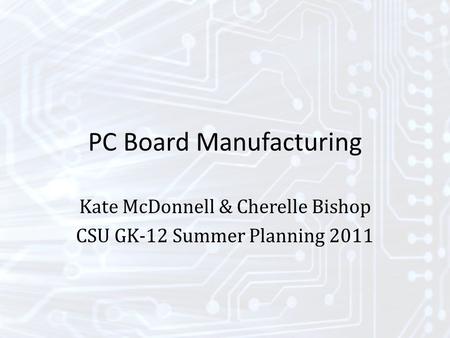 PC Board Manufacturing Kate McDonnell & Cherelle Bishop CSU GK-12 Summer Planning 2011.