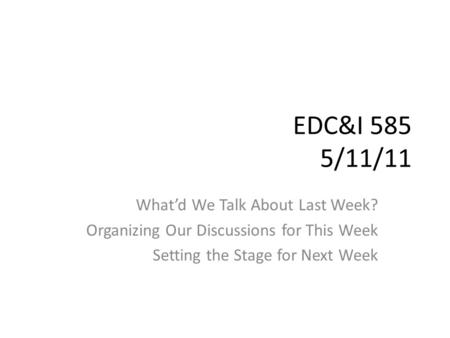 EDC&I 585 5/11/11 What’d We Talk About Last Week? Organizing Our Discussions for This Week Setting the Stage for Next Week.