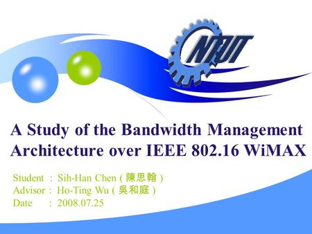 A Study of the Bandwidth Management Architecture over IEEE 802.16 WiMAX Student : Sih-Han Chen ( 陳思翰 ) Advisor : Ho-Ting Wu ( 吳和庭 ) Date : 2008.07.25.