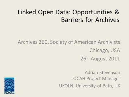 Linked Open Data: Opportunities & Barriers for Archives Adrian Stevenson LOCAH Project Manager UKOLN, University of Bath, UK Archives 360, Society of American.