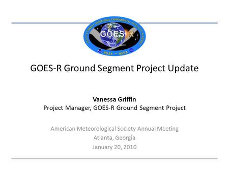 GOES-R Ground Segment Project Update American Meteorological Society Annual Meeting Atlanta, Georgia January 20, 2010 Vanessa Griffin Project Manager,
