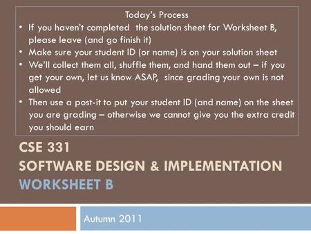 CSE 331 SOFTWARE DESIGN & IMPLEMENTATION WORKSHEET B Autumn 2011 Today’s Process If you haven’t completed the solution sheet for Worksheet B, please leave.