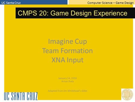 Computer Science – Game DesignUC Santa Cruz CMPS 20: Game Design Experience Imagine Cup Team Formation XNA Input January 14, 2010 Arnav Jhala Adapted from.