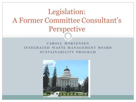 CAROLL MORTENSEN INTEGRATED WASTE MANAGEMENT BOARD SUSTAINABILITY PROGRAM Legislation: A Former Committee Consultant’s Perspective.