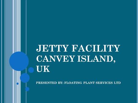 JETTY FACILITY CANVEY ISLAND, UK PRESENTED BY: FLOATING PLANT SERVICES LTD.