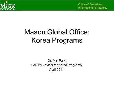 Office of Global and International Strategies Mason Global Office: Korea Programs Dr. Min Park Faculty Advisor for Korea Programs April 2011.