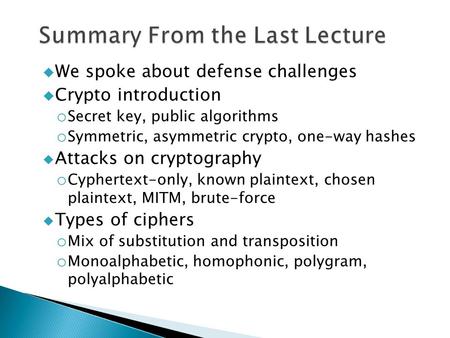  We spoke about defense challenges  Crypto introduction o Secret key, public algorithms o Symmetric, asymmetric crypto, one-way hashes  Attacks on cryptography.
