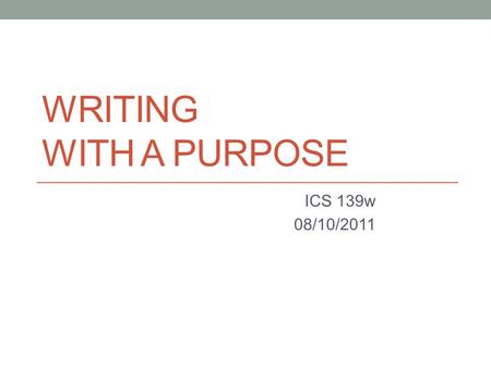 WRITING WITH A PURPOSE ICS 139w 08/10/2011. The Goal of Writing What are some possible reasons for writing? What are some goals of writing a (formal)
